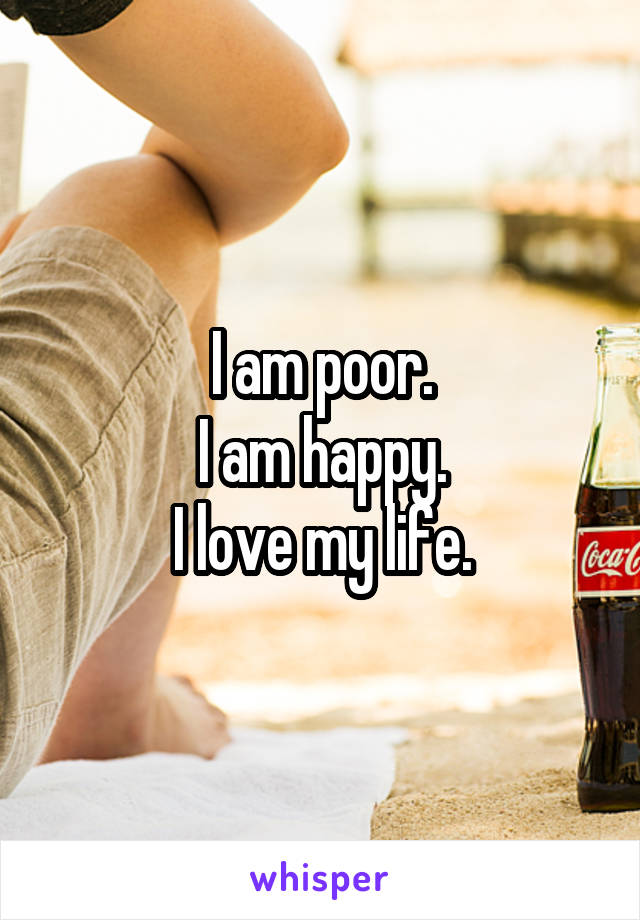 I am poor.
I am happy.
I love my life.