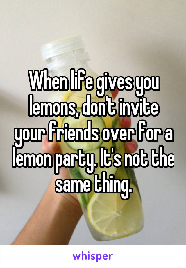 When life gives you lemons, don't invite your friends over for a lemon party. It's not the same thing.