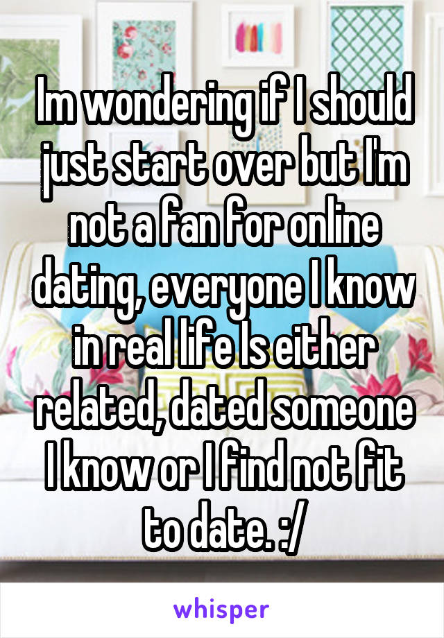 Im wondering if I should just start over but I'm not a fan for online dating, everyone I know in real life Is either related, dated someone I know or I find not fit to date. :/