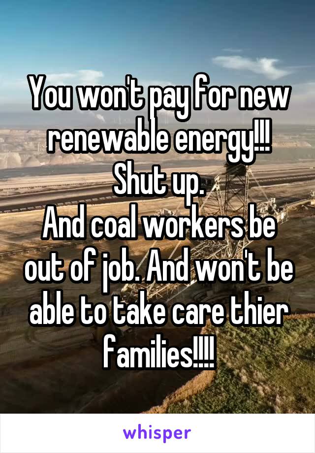 You won't pay for new renewable energy!!!
Shut up.
And coal workers be out of job. And won't be able to take care thier families!!!!