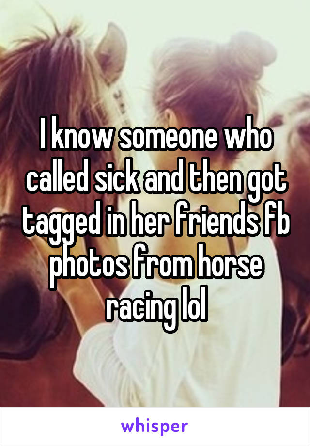 I know someone who called sick and then got tagged in her friends fb photos from horse racing lol