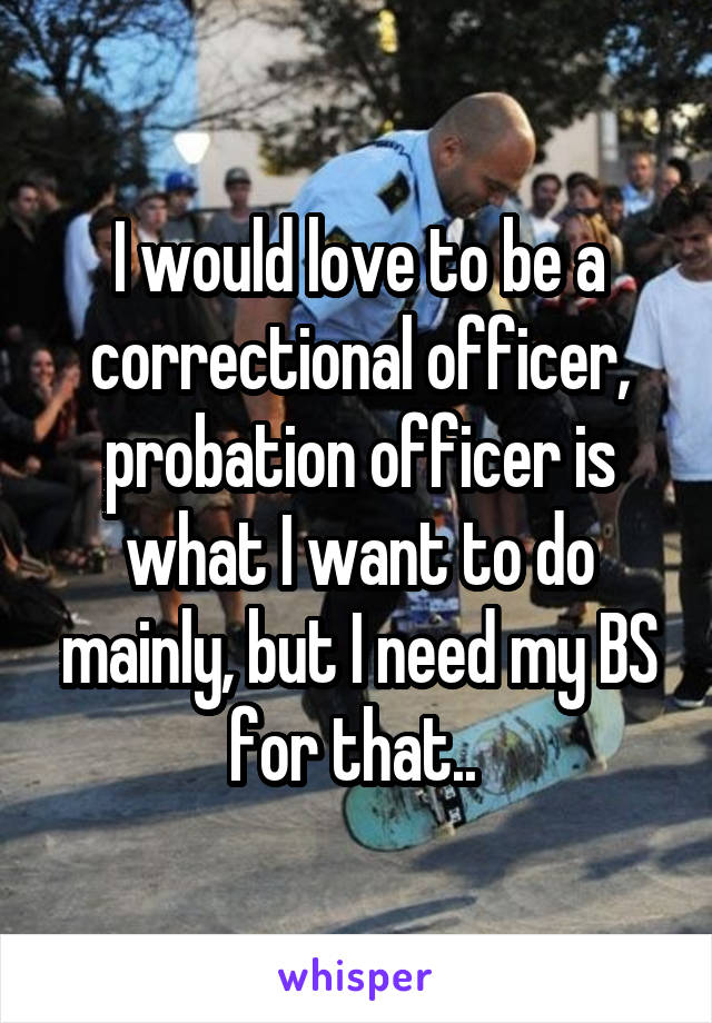 I would love to be a correctional officer, probation officer is what I want to do mainly, but I need my BS for that.. 