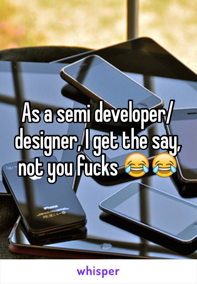 As a semi developer/designer, I get the say, not you fucks 😂😂