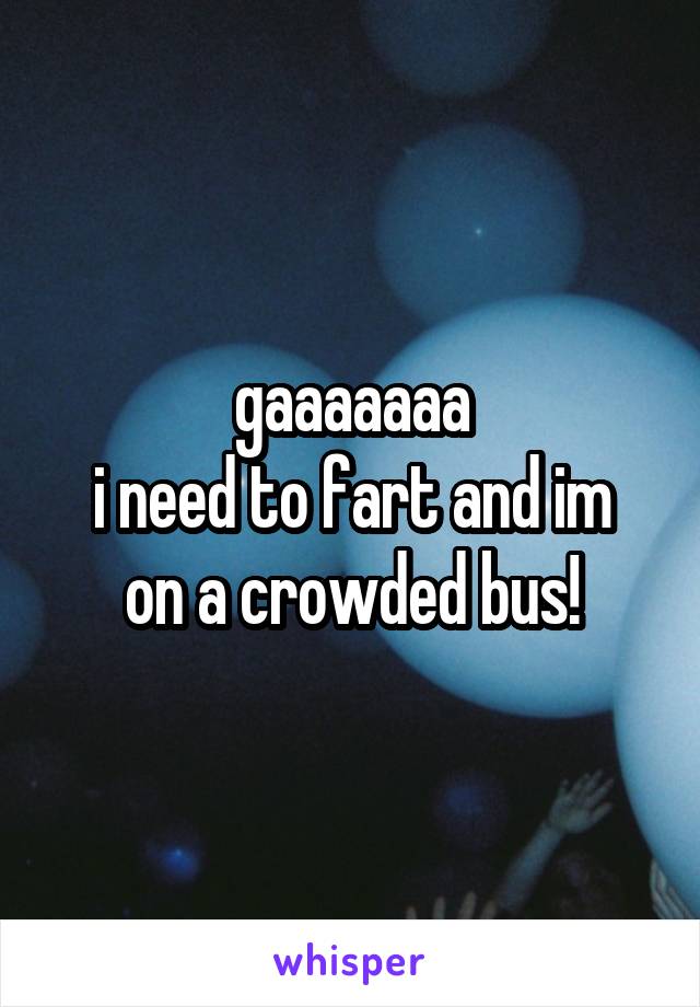 gaaaaaaa
i need to fart and im on a crowded bus!