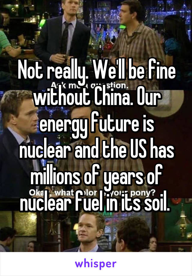 Not really. We'll be fine without China. Our energy future is nuclear and the US has millions of years of nuclear fuel in its soil. 