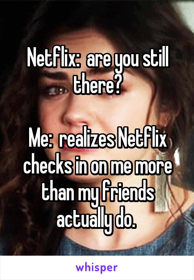 Netflix:  are you still there?

Me:  realizes Netflix checks in on me more than my friends actually do. 