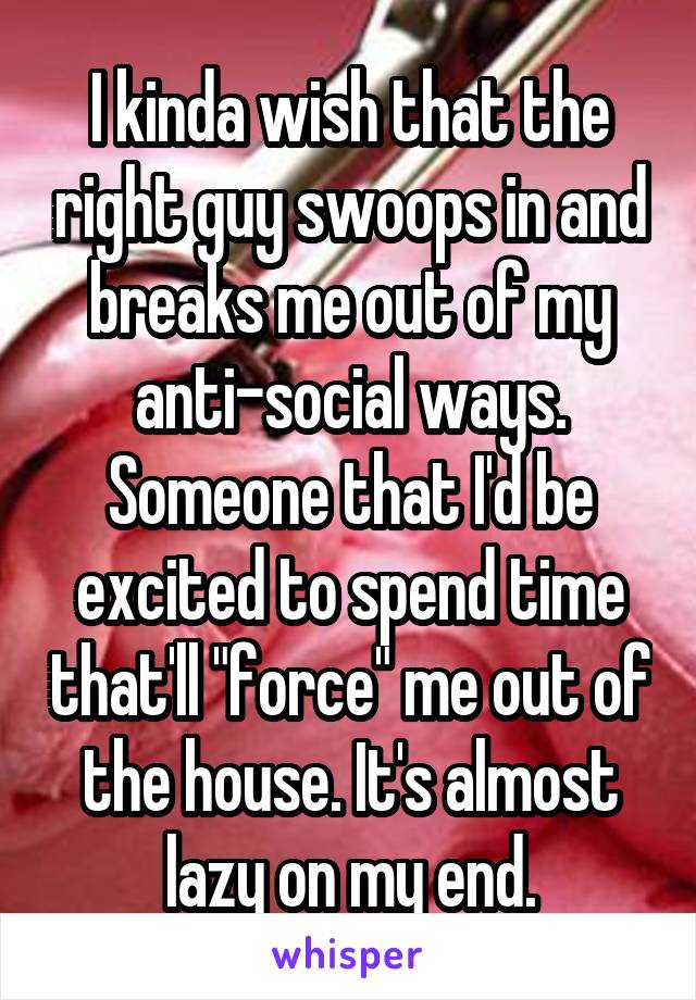 I kinda wish that the right guy swoops in and breaks me out of my anti-social ways. Someone that I'd be excited to spend time that'll "force" me out of the house. It's almost lazy on my end.