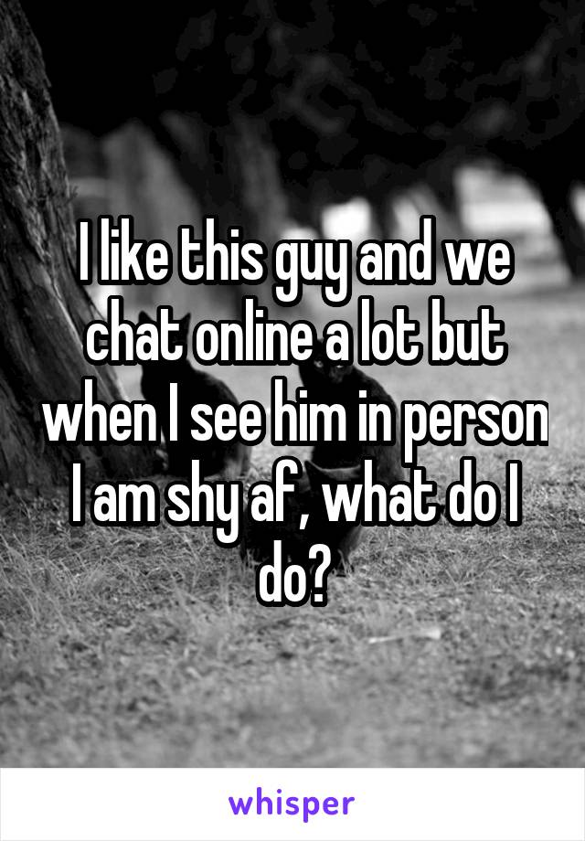 I like this guy and we chat online a lot but when I see him in person I am shy af, what do I do?