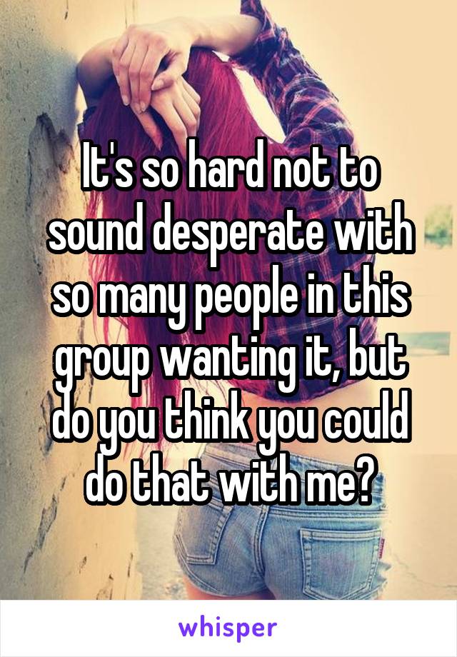 It's so hard not to sound desperate with so many people in this group wanting it, but do you think you could do that with me?