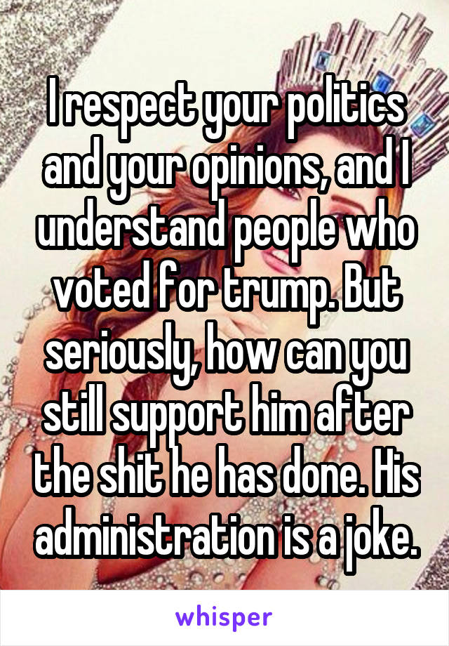 I respect your politics and your opinions, and I understand people who voted for trump. But seriously, how can you still support him after the shit he has done. His administration is a joke.