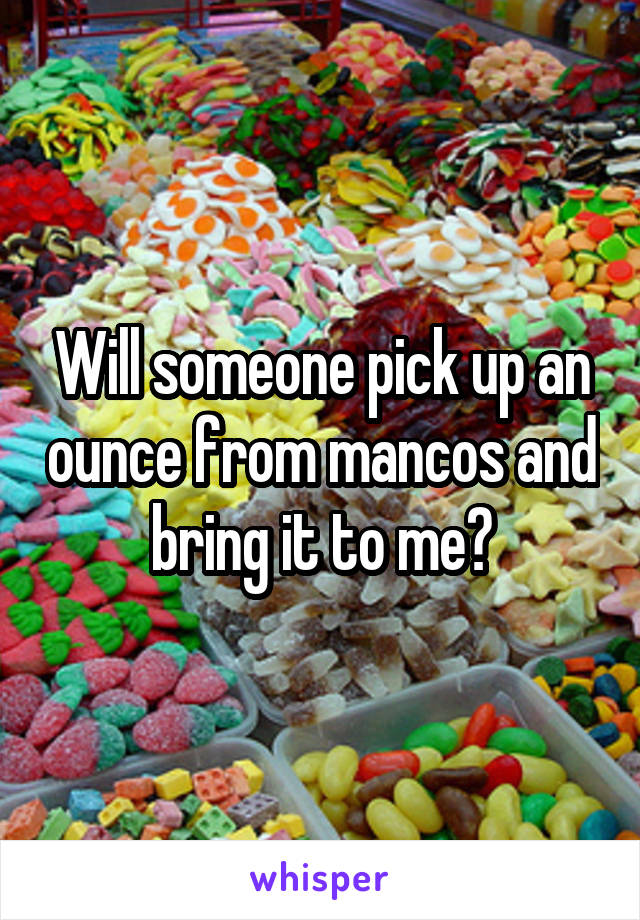 Will someone pick up an ounce from mancos and bring it to me?