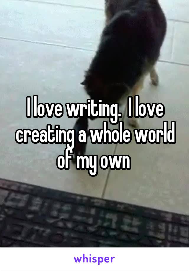 I love writing.  I love creating a whole world of my own 
