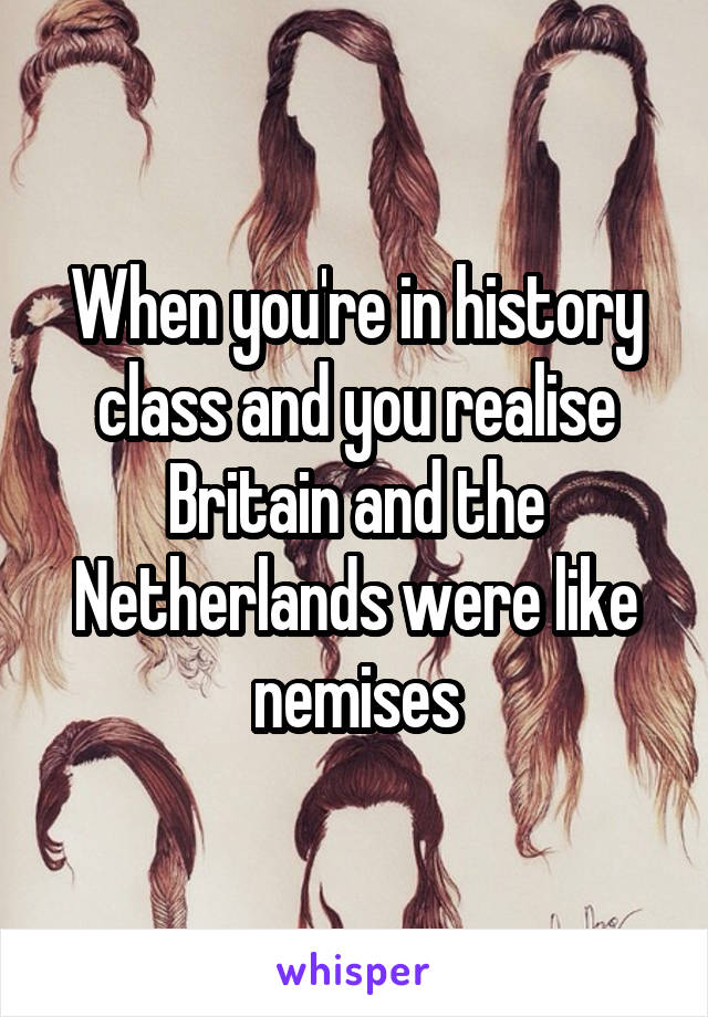 When you're in history class and you realise Britain and the Netherlands were like nemises