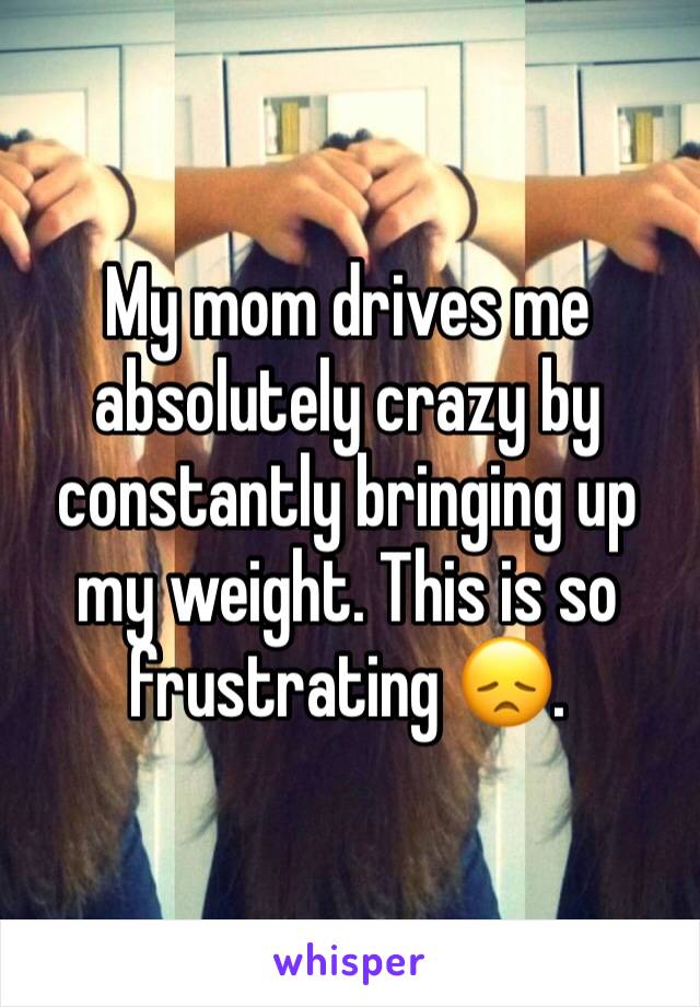 My mom drives me absolutely crazy by constantly bringing up my weight. This is so frustrating 😞.
