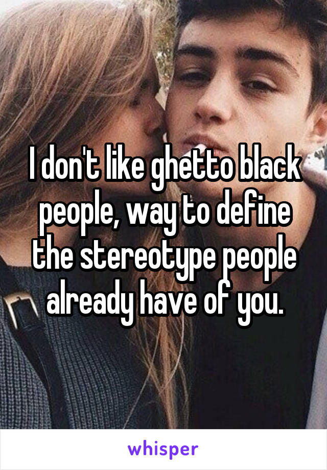 I don't like ghetto black people, way to define the stereotype people already have of you.