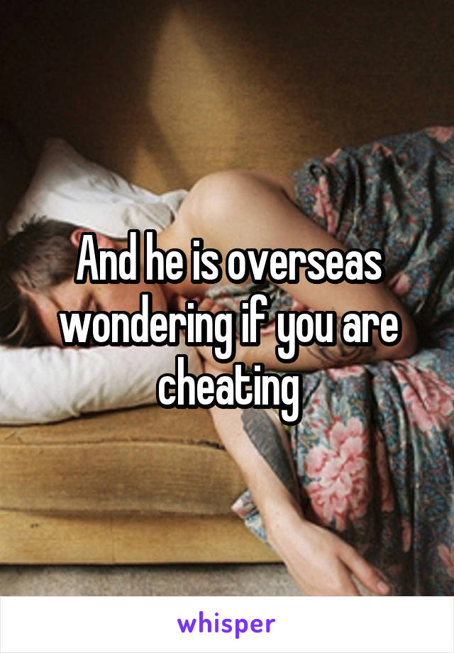 And he is overseas wondering if you are cheating