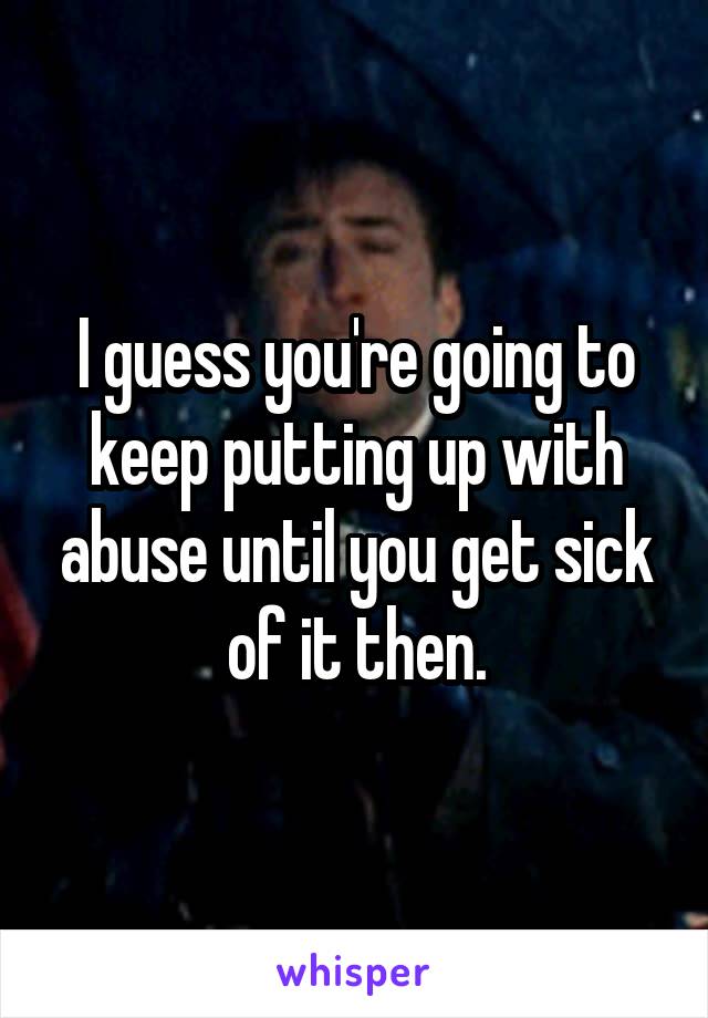 I guess you're going to keep putting up with abuse until you get sick of it then.
