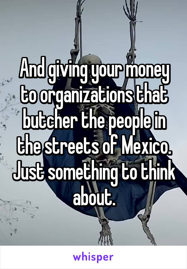And giving your money to organizations that butcher the people in the streets of Mexico. Just something to think about.