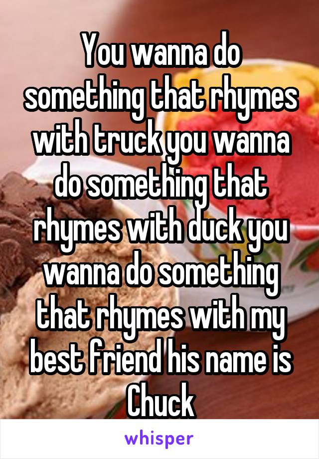 You wanna do something that rhymes with truck you wanna do something that rhymes with duck you wanna do something that rhymes with my best friend his name is Chuck