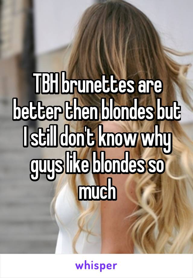 TBH brunettes are better then blondes but I still don't know why guys like blondes so much