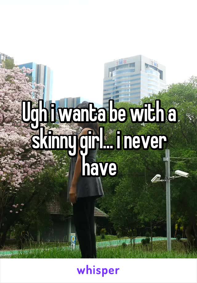Ugh i wanta be with a skinny girl... i never have
