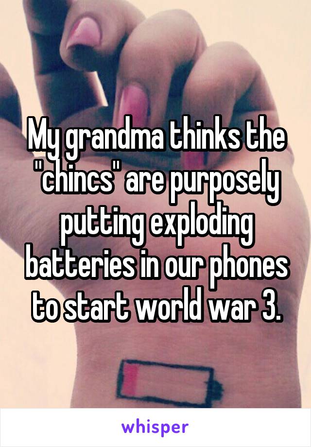 My grandma thinks the "chincs" are purposely putting exploding batteries in our phones to start world war 3.