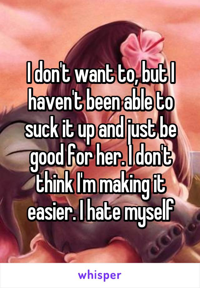I don't want to, but I haven't been able to suck it up and just be good for her. I don't think I'm making it easier. I hate myself