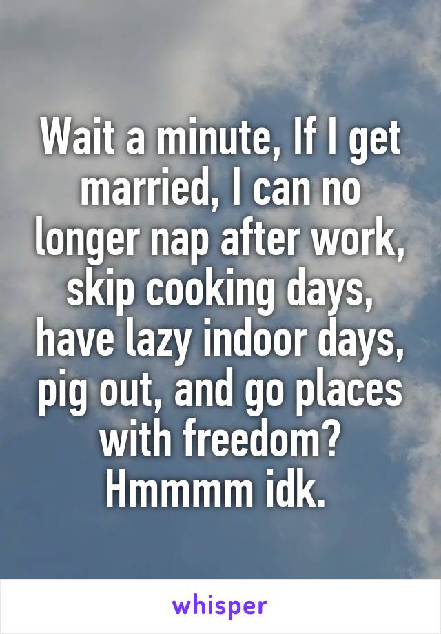 Wait a minute, If I get married, I can no longer nap after work, skip cooking days, have lazy indoor days, pig out, and go places with freedom? Hmmmm idk. 