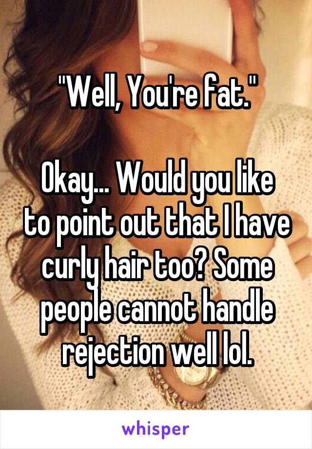 "Well, You're fat."

Okay... Would you like to point out that I have curly hair too? Some people cannot handle rejection well lol.