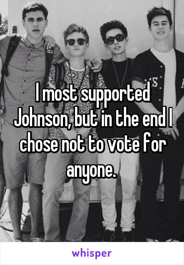I most supported Johnson, but in the end I chose not to vote for anyone. 