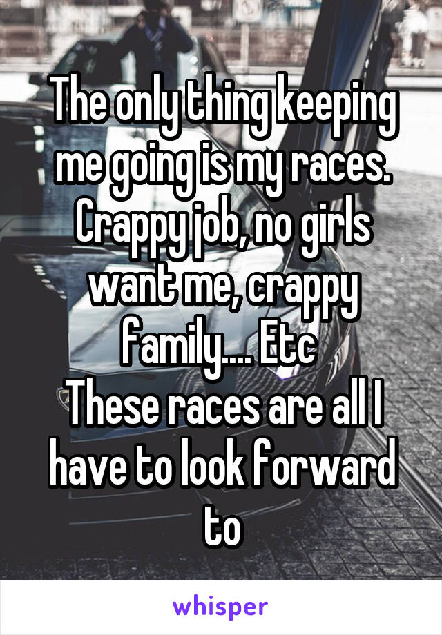 The only thing keeping me going is my races. Crappy job, no girls want me, crappy family.... Etc 
These races are all I have to look forward to