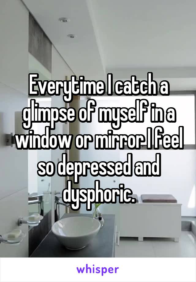 Everytime I catch a glimpse of myself in a window or mirror I feel so depressed and dysphoric.