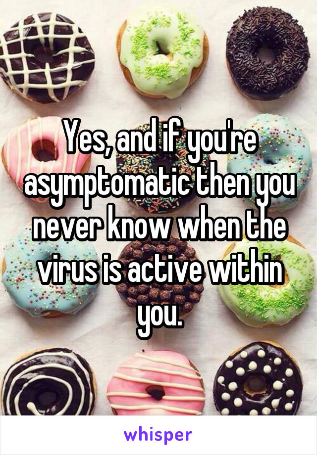Yes, and if you're asymptomatic then you never know when the virus is active within you.