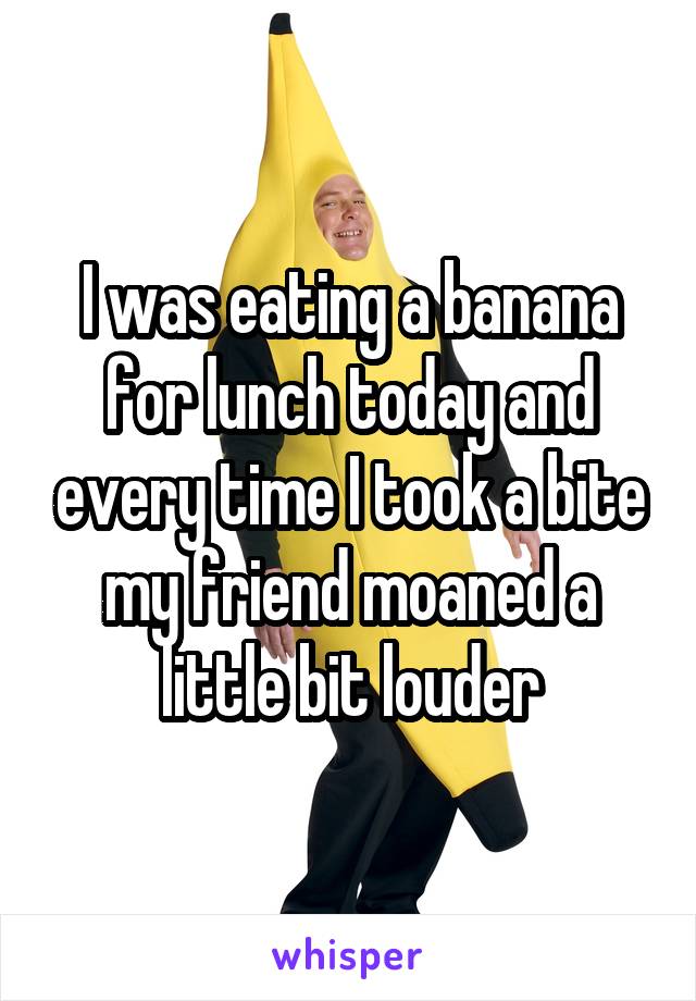 I was eating a banana for lunch today and every time I took a bite my friend moaned a little bit louder