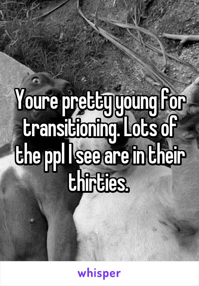 Youre pretty young for transitioning. Lots of the ppl I see are in their thirties. 