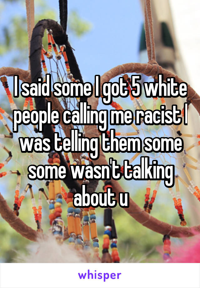 I said some I got 5 white people calling me racist I was telling them some some wasn't talking about u
