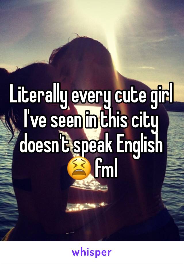 Literally every cute girl I've seen in this city doesn't speak English 😫 fml