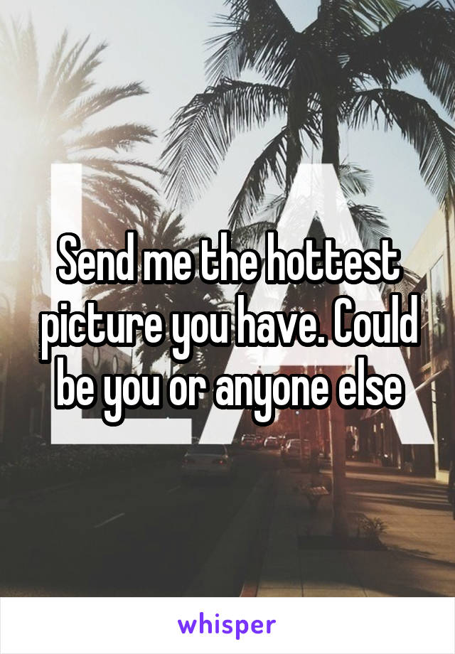 Send me the hottest picture you have. Could be you or anyone else