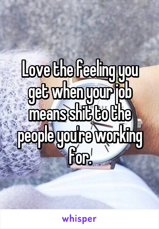 Love the feeling you get when your job means shit to the people you're working for.