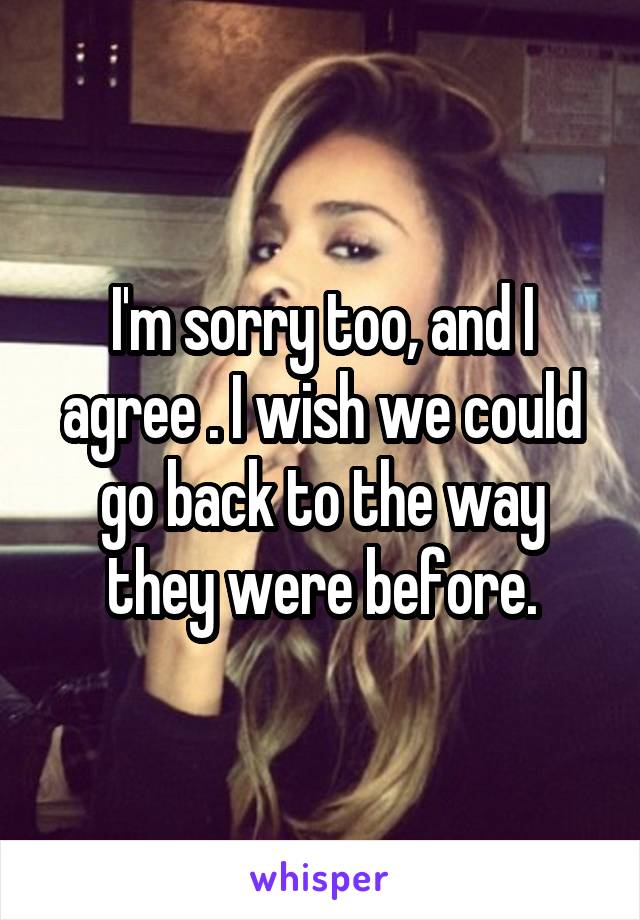 I'm sorry too, and I agree . I wish we could go back to the way they were before.