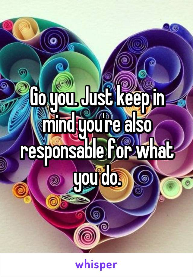 Go you. Just keep in mind you're also responsable for what you do.