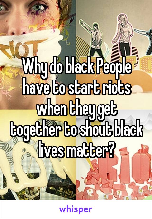 Why do black People have to start riots when they get together to shout black lives matter?
