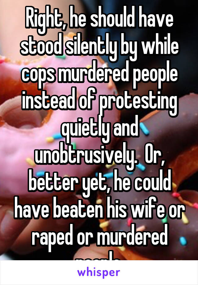Right, he should have stood silently by while cops murdered people instead of protesting quietly and unobtrusively.  Or, better yet, he could have beaten his wife or raped or murdered people.