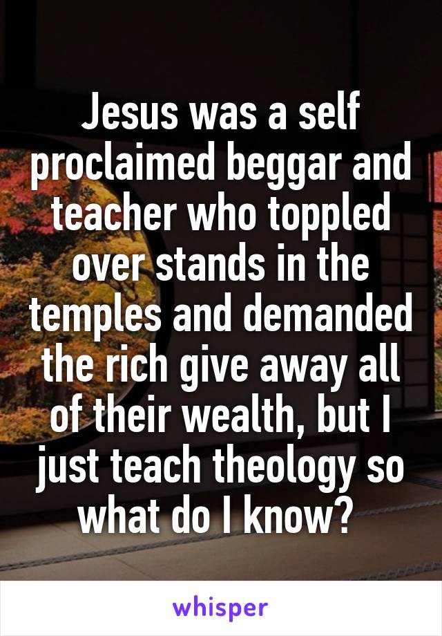 Jesus was a self proclaimed beggar and teacher who toppled over stands in the temples and demanded the rich give away all of their wealth, but I just teach theology so what do I know? 