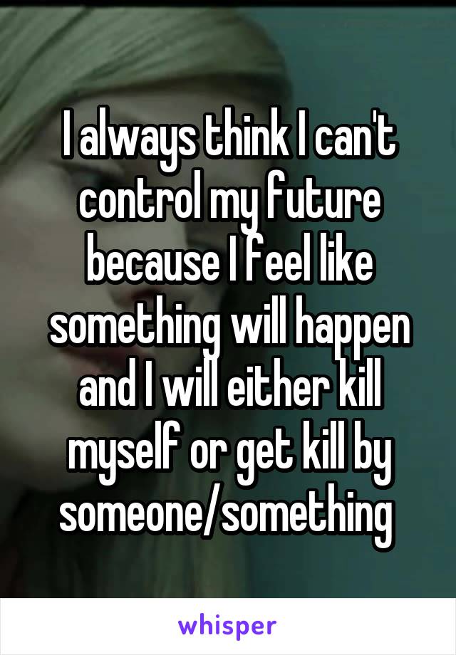I always think I can't control my future because I feel like something will happen and I will either kill myself or get kill by someone/something 