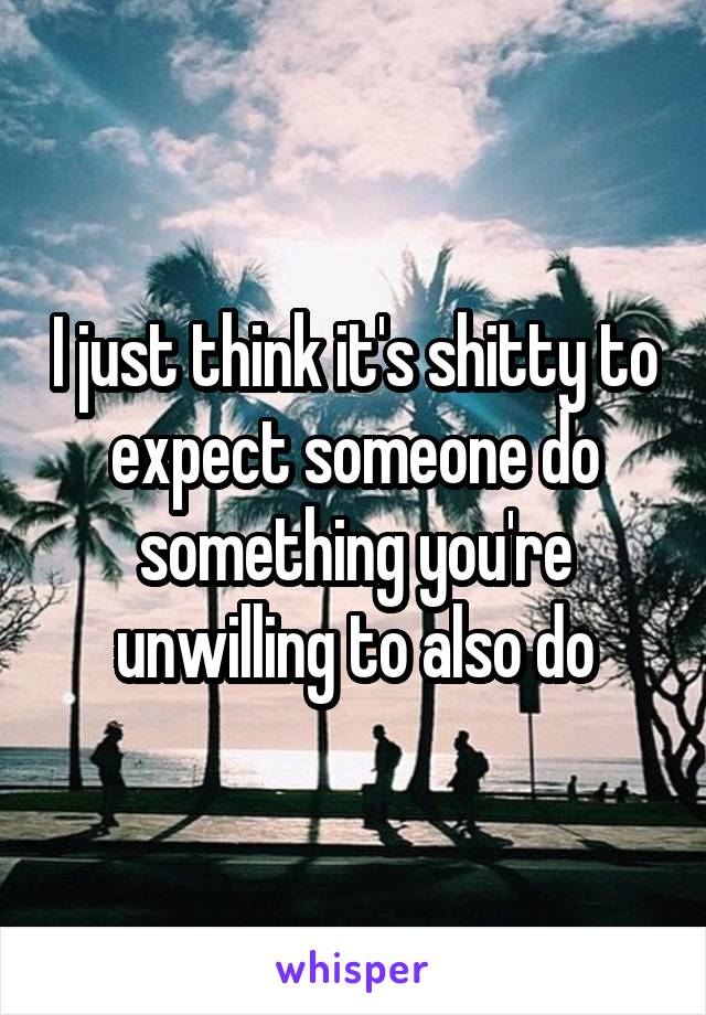 I just think it's shitty to expect someone do something you're unwilling to also do