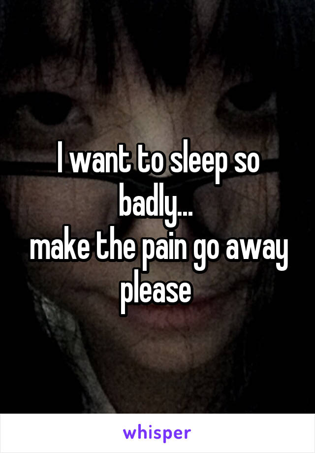 I want to sleep so badly... 
make the pain go away please 