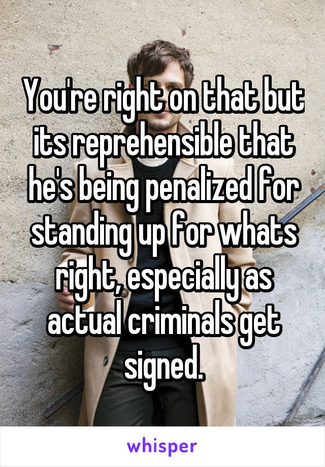 You're right on that but its reprehensible that he's being penalized for standing up for whats right, especially as actual criminals get signed.