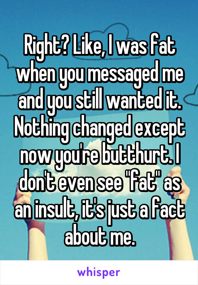 Right? Like, I was fat when you messaged me and you still wanted it. Nothing changed except now you're butthurt. I don't even see "fat" as an insult, it's just a fact about me.