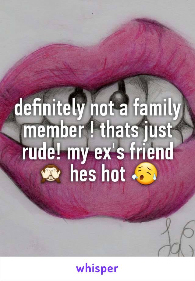 definitely not a family member ! thats just rude! my ex's friend 🙈 hes hot 😥